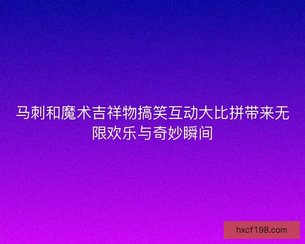 马刺和魔术吉祥物搞笑互动大比拼带来无限欢乐与奇妙瞬间