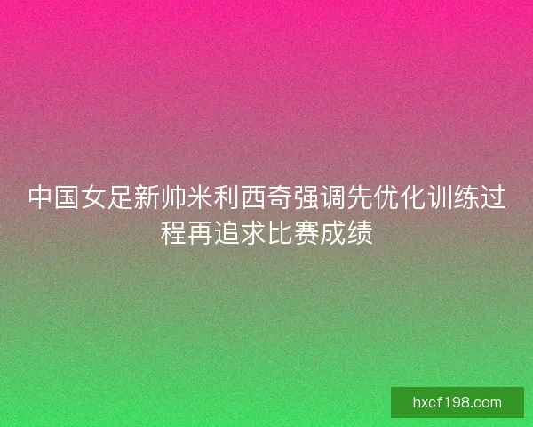 中国女足新帅米利西奇强调先优化训练过程再追求比赛成绩