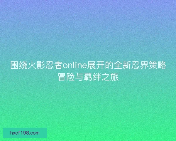 围绕火影忍者online展开的全新忍界策略冒险与羁绊之旅