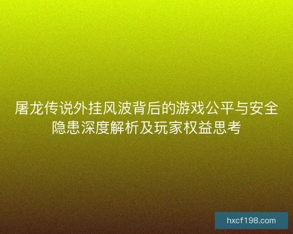 屠龙传说外挂风波背后的游戏公平与安全隐患深度解析及玩家权益思考
