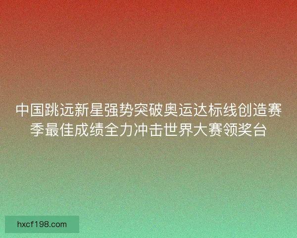 中国跳远新星强势突破奥运达标线创造赛季最佳成绩全力冲击世界大赛领奖台