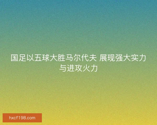 国足以五球大胜马尔代夫 展现强大实力与进攻火力