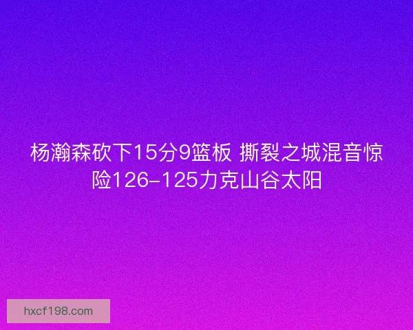 杨瀚森砍下15分9篮板 撕裂之城混音惊险126-125力克山谷太阳