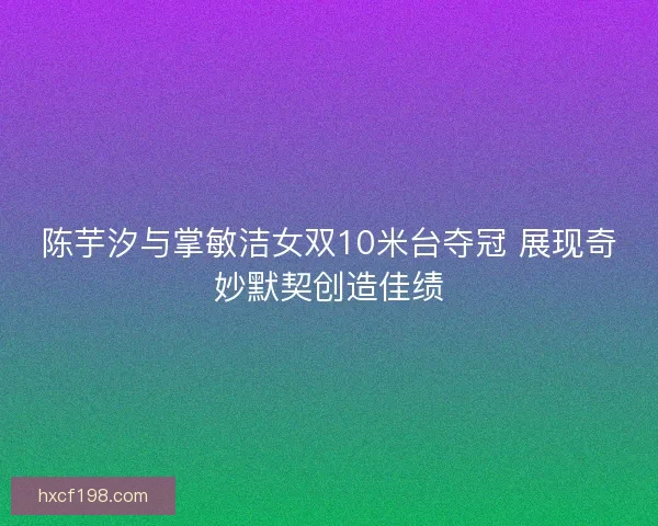 陈芋汐与掌敏洁女双10米台夺冠 展现奇妙默契创造佳绩