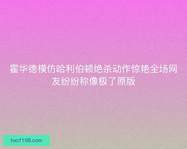霍华德模仿哈利伯顿绝杀动作惊艳全场网友纷纷称像极了原版
