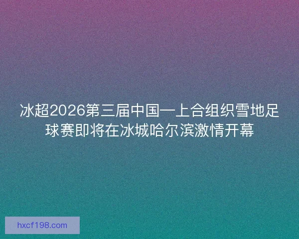 冰超2026第三届中国—上合组织雪地足球赛即将在冰城哈尔滨激情开幕