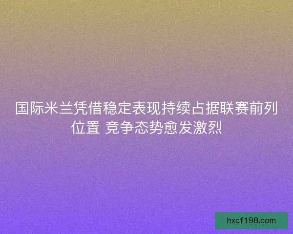 国际米兰凭借稳定表现持续占据联赛前列位置 竞争态势愈发激烈