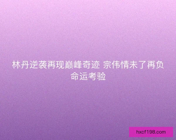 林丹逆袭再现巅峰奇迹 宗伟情未了再负命运考验