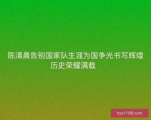 陈清晨告别国家队生涯为国争光书写辉煌历史荣耀满载  