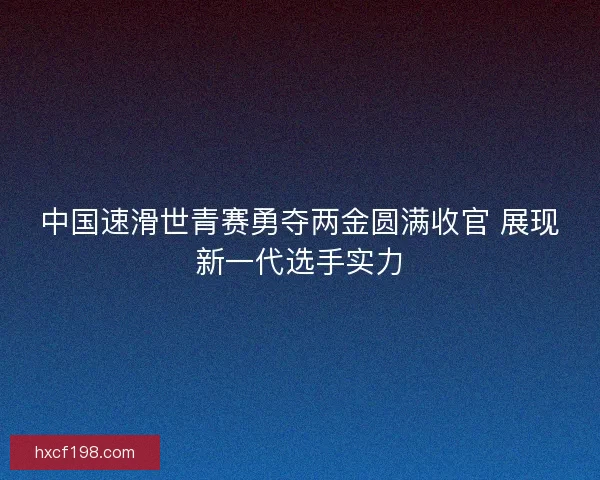 中国速滑世青赛勇夺两金圆满收官 展现新一代选手实力